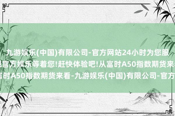 九游娱乐(中国)有限公司-官方网站24小时为您服务!更多精彩活动在正规官方娱乐等着您!赶快体验吧!从富时A50指数期货来看-九游娱乐(中国)有限公司-官方网站