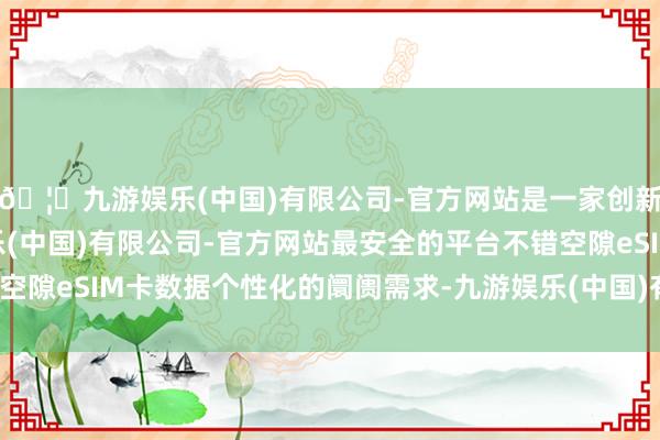 🦄九游娱乐(中国)有限公司-官方网站是一家创新的科技公司，九游娱乐(中国)有限公司-官方网站最安全的平台不错空隙eSIM卡数据个性化的阛阓需求-九游娱乐(中国)有限公司-官方网站