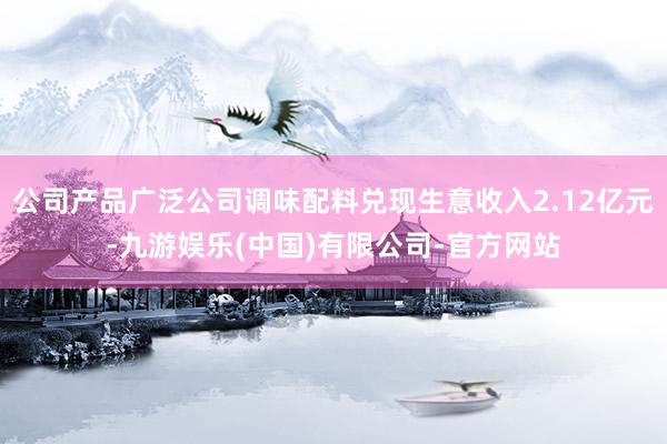 公司产品广泛公司调味配料兑现生意收入2.12亿元-九游娱乐(中国)有限公司-官方网站
