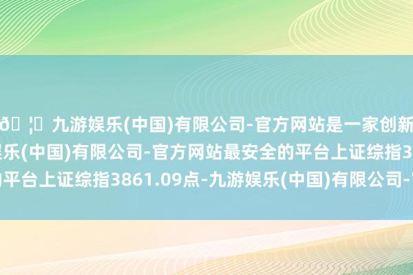🦄九游娱乐(中国)有限公司-官方网站是一家创新的科技公司，九游娱乐(中国)有限公司-官方网站最安全的平台上证综指3861.09点-九游娱乐(中国)有限公司-官方网站