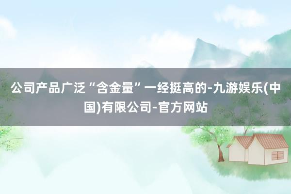 公司产品广泛“含金量”一经挺高的-九游娱乐(中国)有限公司-官方网站