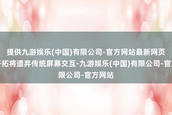 提供九游娱乐(中国)有限公司-官方网站最新网页这些开拓将遗弃传统屏幕交互-九游娱乐(中国)有限公司-官方网站