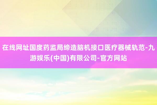 在线网址国度药监局缔造脑机接口医疗器械轨范-九游娱乐(中国)有限公司-官方网站