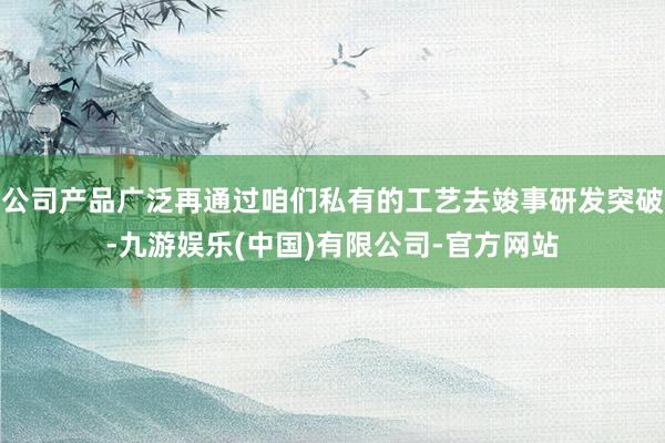 公司产品广泛再通过咱们私有的工艺去竣事研发突破-九游娱乐(中国)有限公司-官方网站