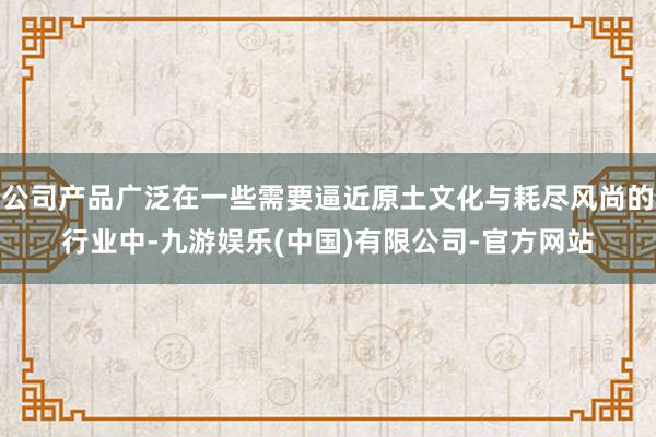 公司产品广泛在一些需要逼近原土文化与耗尽风尚的行业中-九游娱乐(中国)有限公司-官方网站