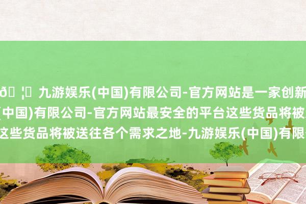 🦄九游娱乐(中国)有限公司-官方网站是一家创新的科技公司，九游娱乐(中国)有限公司-官方网站最安全的平台这些货品将被送往各个需求之地-九游娱乐(中国)有限公司-官方网站