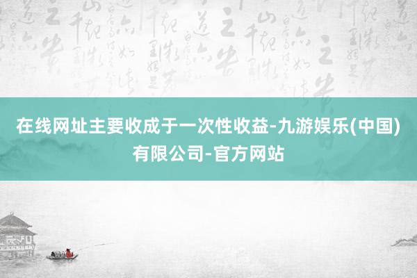在线网址主要收成于一次性收益-九游娱乐(中国)有限公司-官方网站