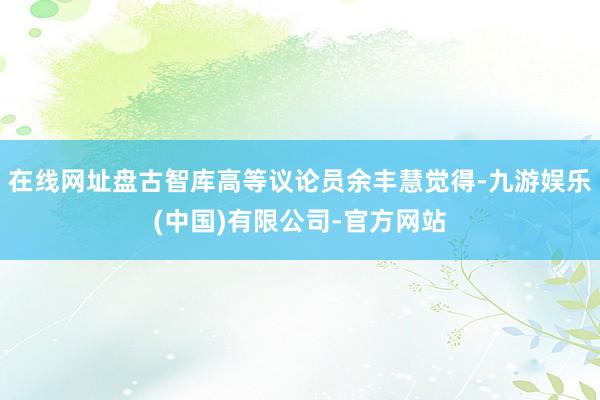 在线网址盘古智库高等议论员余丰慧觉得-九游娱乐(中国)有限公司-官方网站