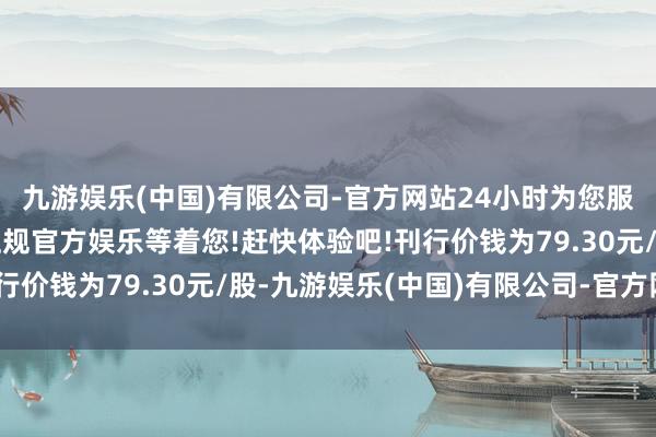 九游娱乐(中国)有限公司-官方网站24小时为您服务!更多精彩活动在正规官方娱乐等着您!赶快体验吧!刊行价钱为79.30元/股-九游娱乐(中国)有限公司-官方网站
