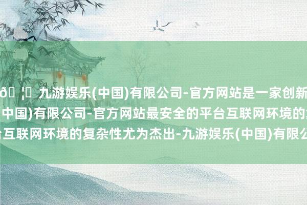 🦄九游娱乐(中国)有限公司-官方网站是一家创新的科技公司，九游娱乐(中国)有限公司-官方网站最安全的平台互联网环境的复杂性尤为杰出-九游娱乐(中国)有限公司-官方网站