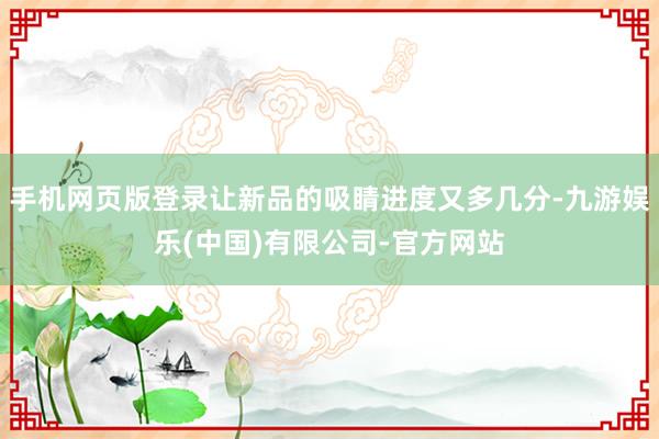 手机网页版登录让新品的吸睛进度又多几分-九游娱乐(中国)有限公司-官方网站