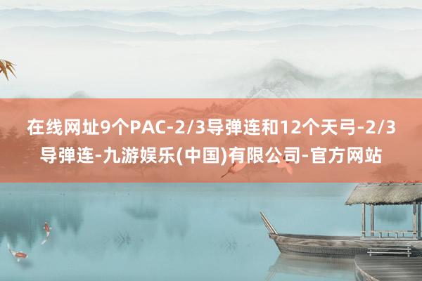 在线网址9个PAC-2/3导弹连和12个天弓-2/3导弹连-九游娱乐(中国)有限公司-官方网站