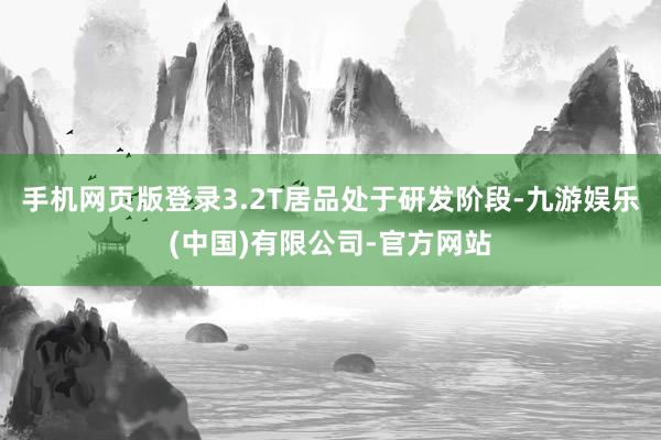 手机网页版登录3.2T居品处于研发阶段-九游娱乐(中国)有限公司-官方网站