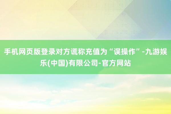 手机网页版登录对方谎称充值为“误操作”-九游娱乐(中国)有限公司-官方网站