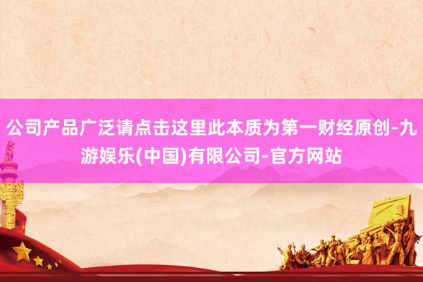 公司产品广泛请点击这里此本质为第一财经原创-九游娱乐(中国)有限公司-官方网站