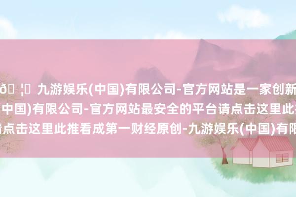 🦄九游娱乐(中国)有限公司-官方网站是一家创新的科技公司,九游娱乐(中国)有限公司-官方网站最安全的平台请点击这里此推看成第一财经原创-九游娱乐(中国)有限公司-官方网站