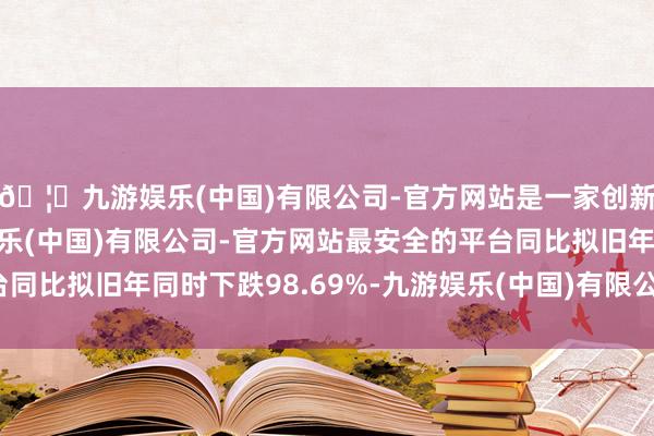 🦄九游娱乐(中国)有限公司-官方网站是一家创新的科技公司,九游娱乐(中国)有限公司-官方网站最安全的平台同比拟旧年同时下跌98.69%-九游娱乐(中国)有限公司-官方网站