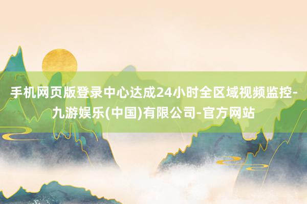 手机网页版登录中心达成24小时全区域视频监控-九游娱乐(中国)有限公司-官方网站