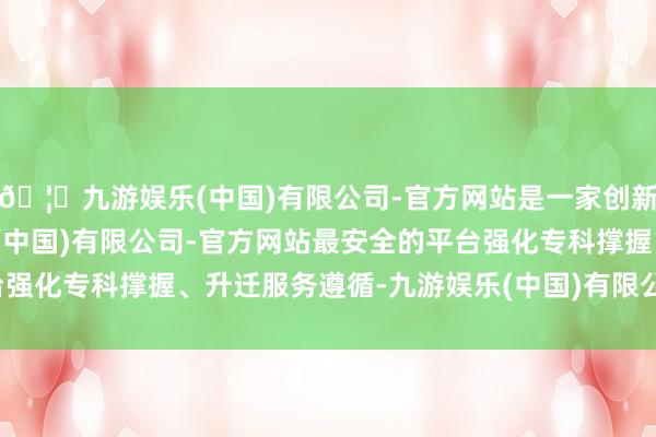 🦄九游娱乐(中国)有限公司-官方网站是一家创新的科技公司,九游娱乐(中国)有限公司-官方网站最安全的平台强化专科撑握、升迁服务遵循-九游娱乐(中国)有限公司-官方网站