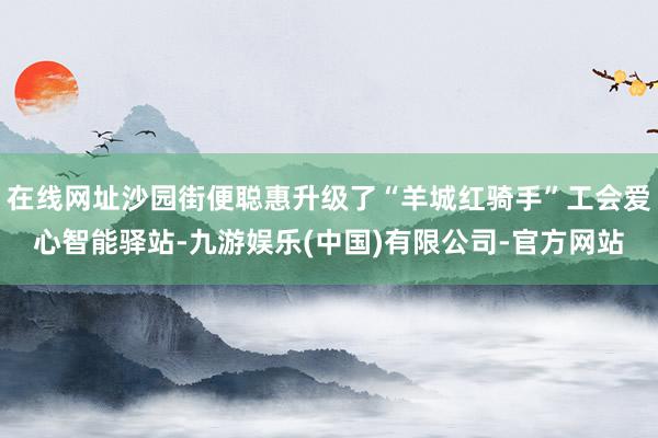 在线网址沙园街便聪惠升级了“羊城红骑手”工会爱心智能驿站-九游娱乐(中国)有限公司-官方网站
