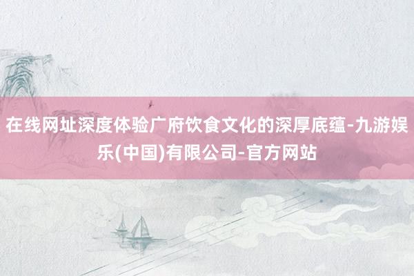 在线网址深度体验广府饮食文化的深厚底蕴-九游娱乐(中国)有限公司-官方网站