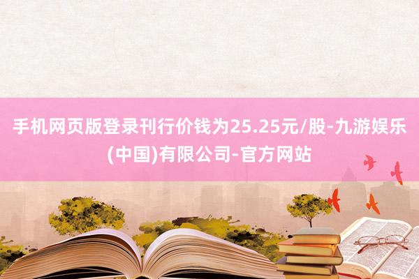 手机网页版登录刊行价钱为25.25元/股-九游娱乐(中国)有限公司-官方网站