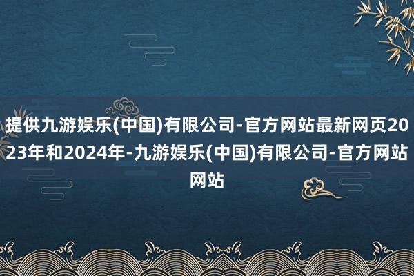 提供九游娱乐(中国)有限公司-官方网站最新网页2023年和2024年-九游娱乐(中国)有限公司-官方网站