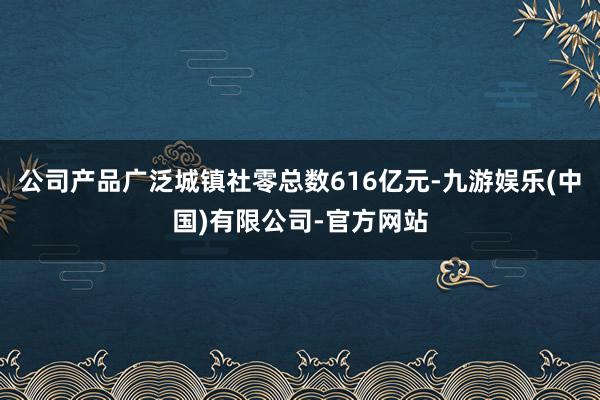 公司产品广泛城镇社零总数616亿元-九游娱乐(中国)有限公司-官方网站