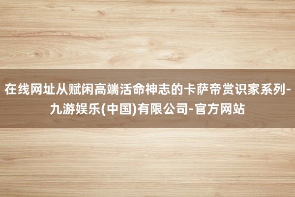 在线网址从赋闲高端活命神志的卡萨帝赏识家系列-九游娱乐(中国)有限公司-官方网站