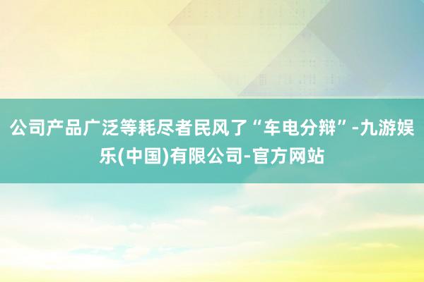 公司产品广泛等耗尽者民风了“车电分辩”-九游娱乐(中国)有限公司-官方网站