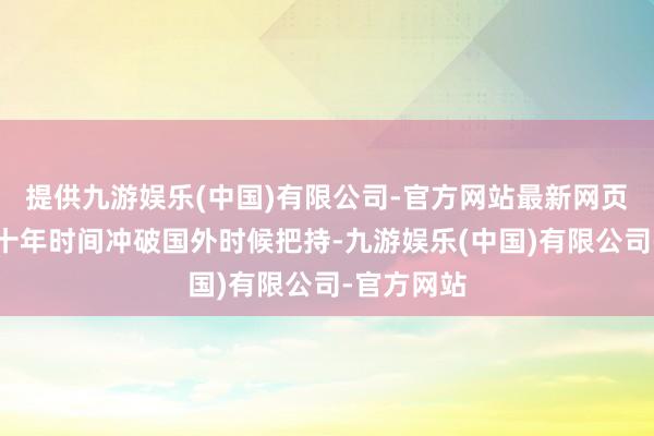 提供九游娱乐(中国)有限公司-官方网站最新网页用不到三十年时间冲破国外时候把持-九游娱乐(中国)有限公司-官方网站
