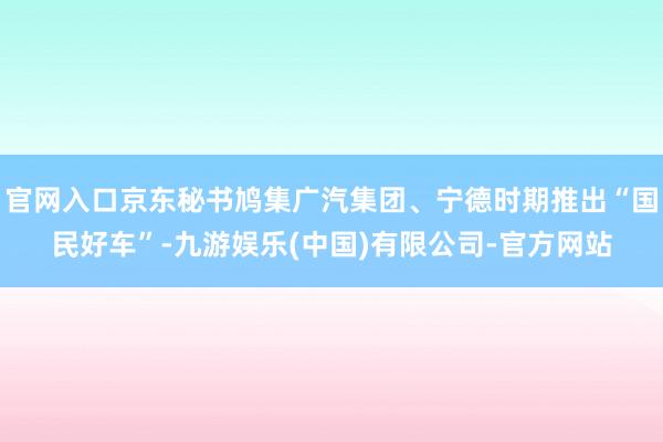 官网入口京东秘书鸠集广汽集团、宁德时期推出“国民好车”-九游娱乐(中国)有限公司-官方网站