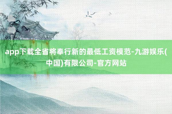 app下载全省将奉行新的最低工资模范-九游娱乐(中国)有限公司-官方网站