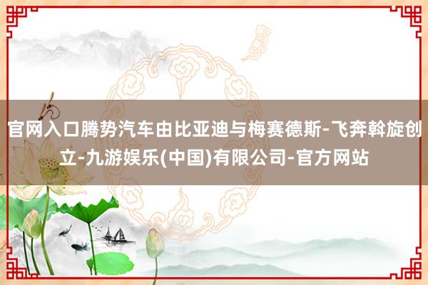 官网入口腾势汽车由比亚迪与梅赛德斯-飞奔斡旋创立-九游娱乐(中国)有限公司-官方网站