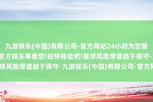 九游娱乐(中国)有限公司-官方网站24小时为您服务!更多精彩活动在正规官方娱乐等着您!赶快体验吧!寰球风险厚谊趋于保守-九游娱乐(中国)有限公司-官方网站