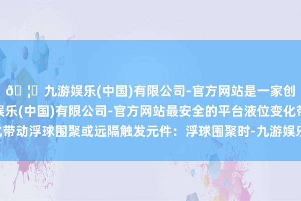 🦄九游娱乐(中国)有限公司-官方网站是一家创新的科技公司，九游娱乐(中国)有限公司-官方网站最安全的平台液位变化带动浮球围聚或远隔触发元件：浮球围聚时-九游娱乐(中国)有限公司-官方网站