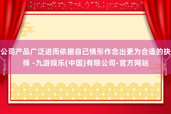 公司产品广泛进而依据自己情形作念出更为合适的抉择 -九游娱乐(中国)有限公司-官方网站