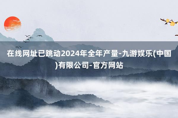 在线网址已跳动2024年全年产量-九游娱乐(中国)有限公司-官方网站