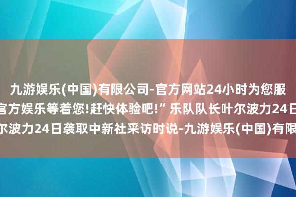 九游娱乐(中国)有限公司-官方网站24小时为您服务!更多精彩活动在正规官方娱乐等着您!赶快体验吧!”乐队队长叶尔波力24日袭取中新社采访时说-九游娱乐(中国)有限公司-官方网站