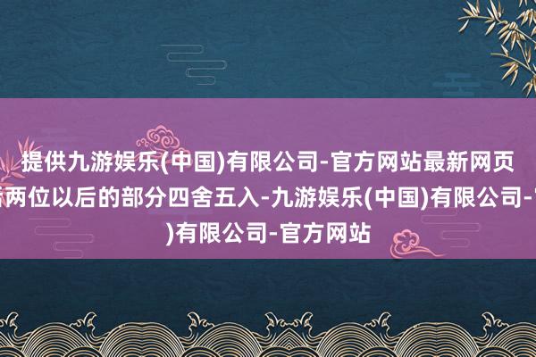 提供九游娱乐(中国)有限公司-官方网站最新网页少量点后两位以后的部分四舍五入-九游娱乐(中国)有限公司-官方网站