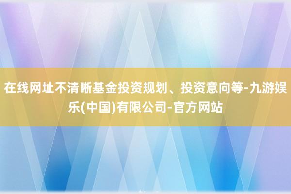 在线网址不清晰基金投资规划、投资意向等-九游娱乐(中国)有限公司-官方网站