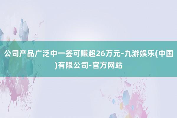 公司产品广泛中一签可赚超26万元-九游娱乐(中国)有限公司-官方网站