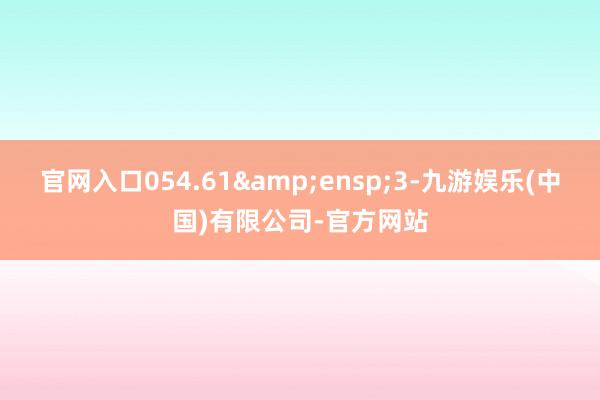 官网入口054.61&ensp;3-九游娱乐(中国)有限公司-官方网站