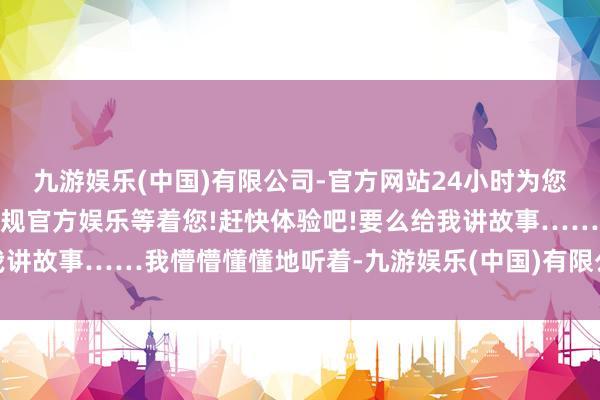 九游娱乐(中国)有限公司-官方网站24小时为您服务!更多精彩活动在正规官方娱乐等着您!赶快体验吧!要么给我讲故事……我懵懵懂懂地听着-九游娱乐(中国)有限公司-官方网站