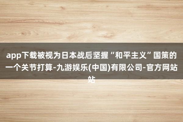 app下载被视为日本战后坚握“和平主义”国策的一个关节打算-九游娱乐(中国)有限公司-官方网站