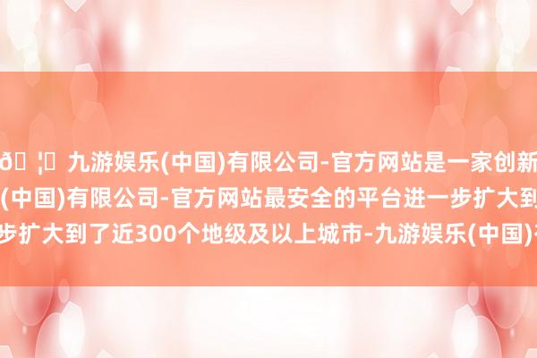 🦄九游娱乐(中国)有限公司-官方网站是一家创新的科技公司，九游娱乐(中国)有限公司-官方网站最安全的平台进一步扩大到了近300个地级及以上城市-九游娱乐(中国)有限公司-官方网站