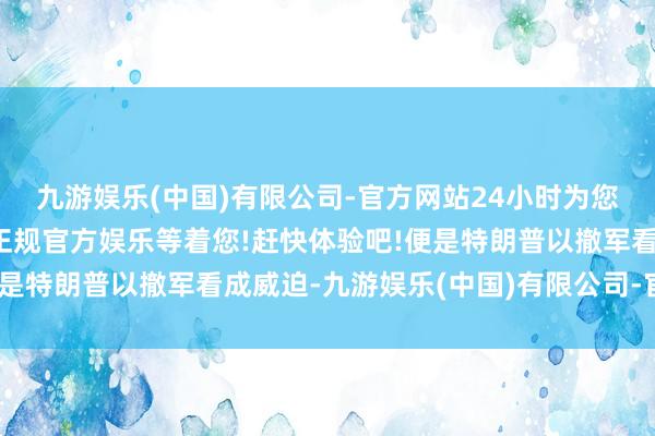 九游娱乐(中国)有限公司-官方网站24小时为您服务!更多精彩活动在正规官方娱乐等着您!赶快体验吧!便是特朗普以撤军看成威迫-九游娱乐(中国)有限公司-官方网站