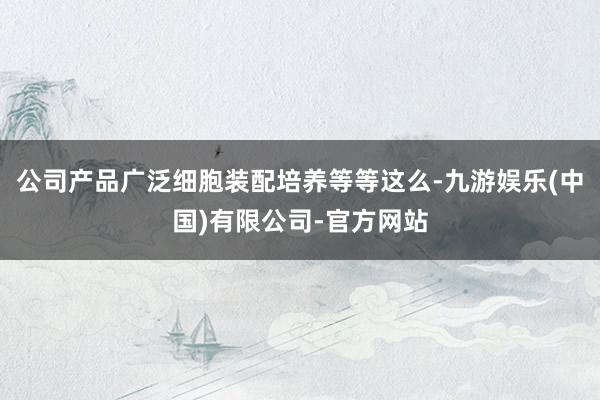 公司产品广泛细胞装配培养等等这么-九游娱乐(中国)有限公司-官方网站