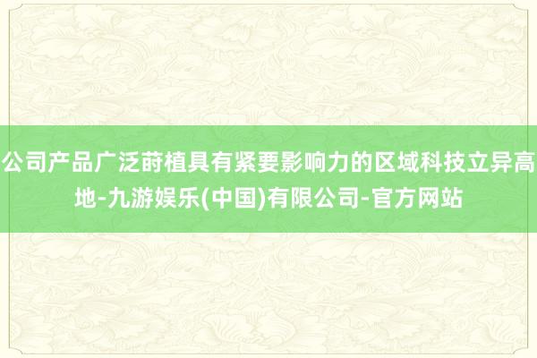 公司产品广泛莳植具有紧要影响力的区域科技立异高地-九游娱乐(中国)有限公司-官方网站