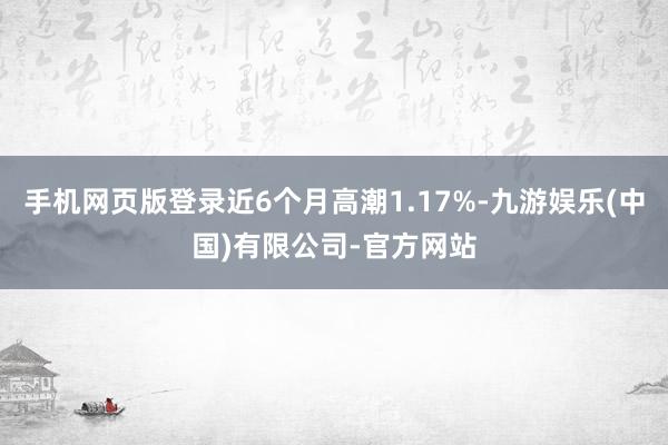 手机网页版登录近6个月高潮1.17%-九游娱乐(中国)有限公司-官方网站